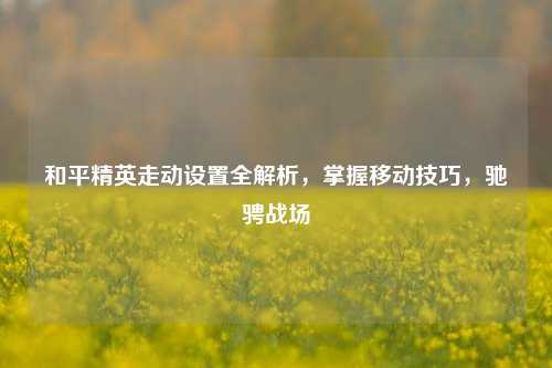 和平精英走动设置全解析，掌握移动技巧，驰骋战场