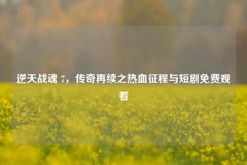 逆天战魂 7，传奇再续之热血征程与短剧免费观看