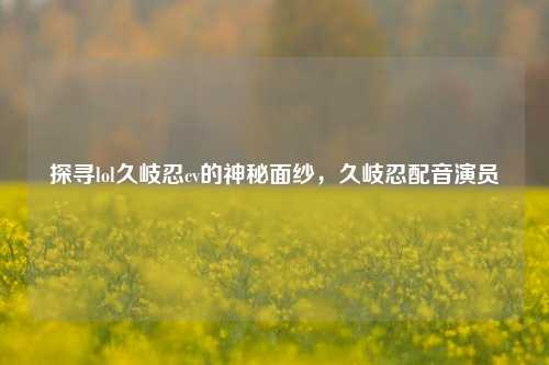 探寻lol久岐忍cv的神秘面纱,久岐忍配音演员