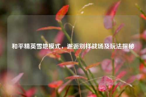 和平精英雪地模式，邂逅别样战场及玩法探秘
