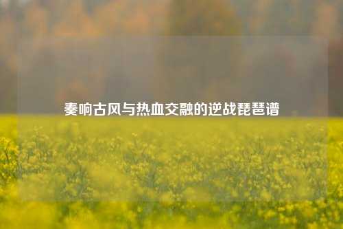 奏响古风与热血交融的逆战琵琶谱