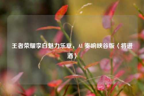 王者荣耀李白魅力乐章，AI 奏响峡谷版〈将进酒〉