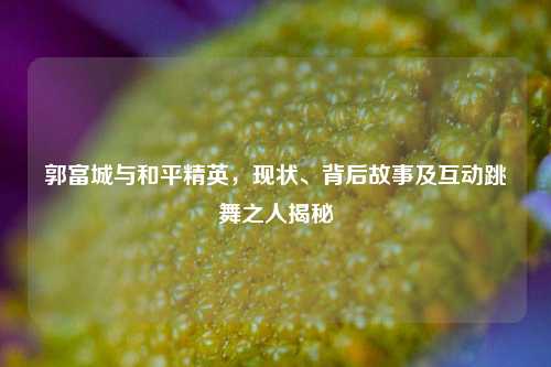 郭富城与和平精英，现状、背后故事及互动跳舞之人揭秘