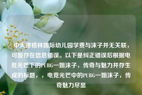 中天津格林国际幼儿园学费与沫子并无关联，可能存在信息错误。以下是纠正错误后根据电竞光芒下的PUBG一姐沫子，传奇与魅力并存生成的标题，，电竞光芒中的PUBG一姐沫子，传奇魅力尽显