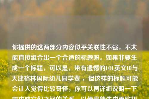 你提供的这两部分内容似乎关联性不强，不太能直接组合出一个合适的标题呀。如果非要生成一个标题，可以是，带有遗憾的LOL英文ID与天津格林国际幼儿园学费 ，但这样的标题可能会让人觉得比较奇怪，你可以再详细说明一下需求或它们之间的关系，以便我能生成更贴切的标题 。