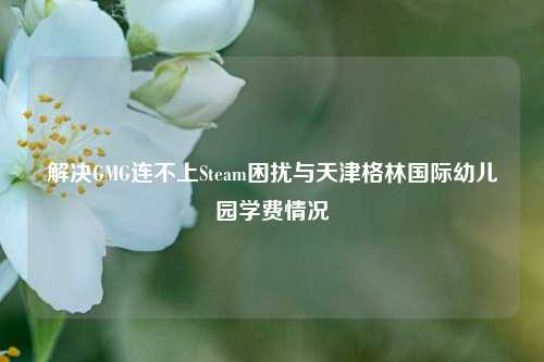 解决GMG连不上Steam困扰与天津格林国际幼儿园学费情况