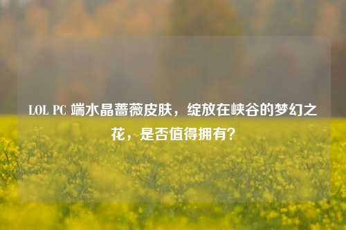 LOL PC 端水晶蔷薇皮肤，绽放在峡谷的梦幻之花，是否值得拥有？