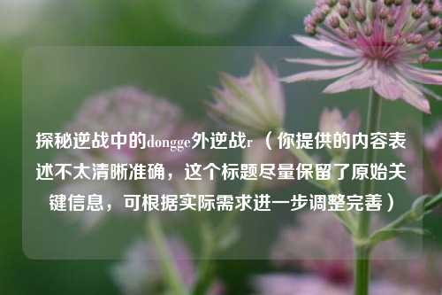探秘逆战中的dongge外逆战r （你提供的内容表述不太清晰准确，这个标题尽量保留了原始关键信息，可根据实际需求进一步调整完善）