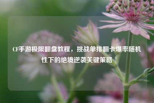 CF手游极限翻盘教程，挑战单排翻卡爆率随机性下的绝境逆袭关键策略