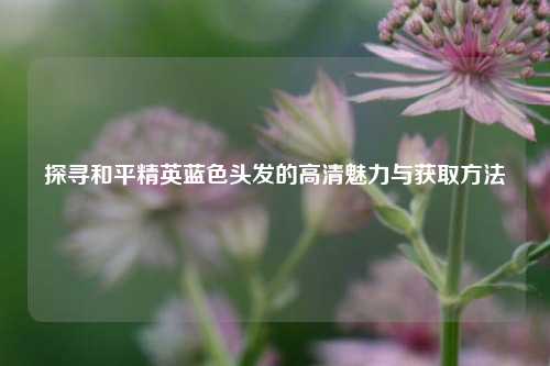 探寻和平精英蓝色头发的高清魅力与获取方法