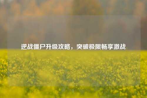 逆战僵尸升级攻略，突破极限畅享激战