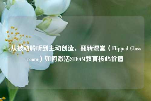 从被动聆听到主动创造,翻转课堂(Flipped Classroom)如何激活STEAM教育核心价值