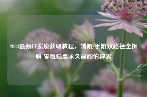 2024最新CF紫魔获取教程，端游/手游双路径全拆解 零氪稳拿永久高颜值神器