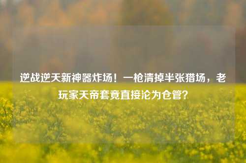 逆战逆天新神器炸场！一枪清掉半张猎场，老玩家天帝套竟直接沦为仓管？