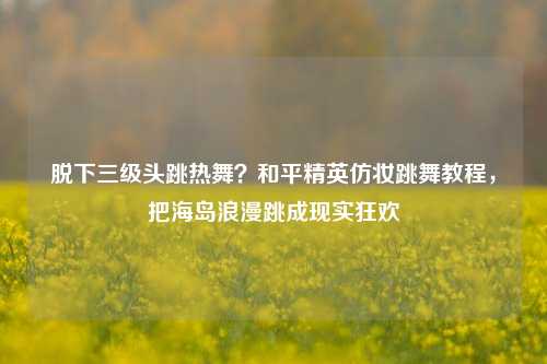 脱下三级头跳热舞?和平精英仿妆跳舞教程,把海岛浪漫跳成现实狂欢